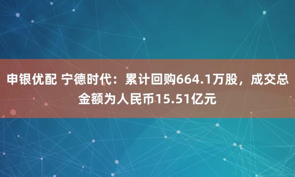 申银优配 宁德时代：累计回购664.1万股，成交总金额为人民币15.51亿元