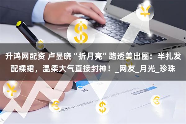 升鸿网配资 卢昱晓“折月亮”路透美出圈：半扎发配裸裙，温柔大气直接封神！_网友_月光_珍珠