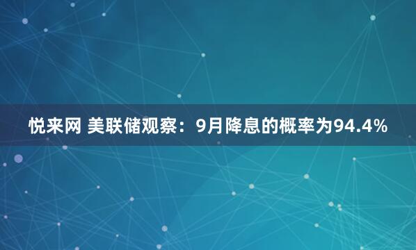 悦来网 美联储观察：9月降息的概率为94.4%