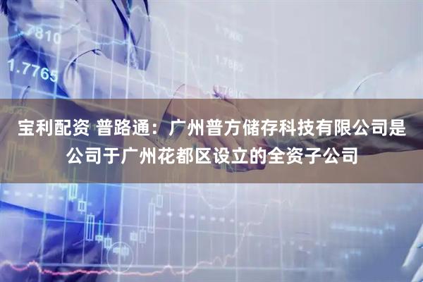 宝利配资 普路通：广州普方储存科技有限公司是公司于广州花都区设立的全资子公司