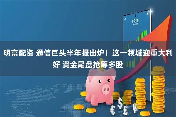 明富配资 通信巨头半年报出炉！这一领域迎重大利好 资金尾盘抢筹多股