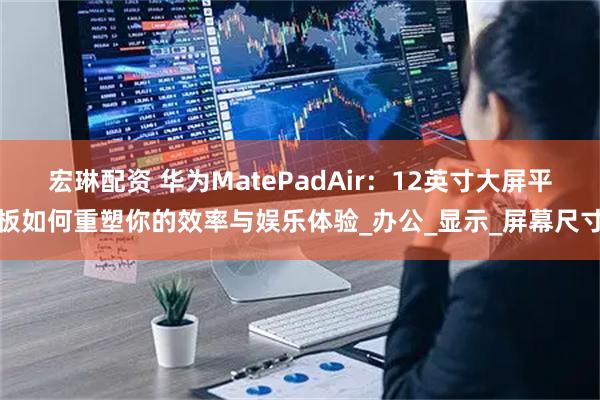 宏琳配资 华为MatePadAir：12英寸大屏平板如何重塑你的效率与娱乐体验_办公_显示_屏幕尺寸