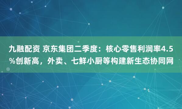 九融配资 京东集团二季度：核心零售利润率4.5%创新高，外卖、七鲜小厨等构建新生态协同网