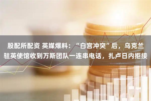 股配所配资 英媒爆料：“白宫冲突”后，乌克兰驻英使馆收到万斯团队一连串电话，扎卢日内拒接