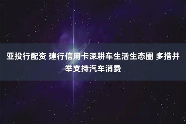 亚投行配资 建行信用卡深耕车生活生态圈 多措并举支持汽车消费