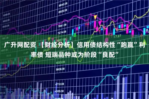 广升网配资 【财经分析】信用债结构性“跑赢”利率债 短端品种或为阶段“良配”