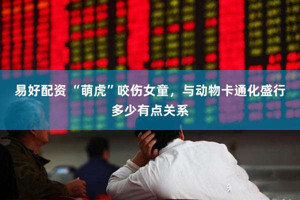 易好配资 “萌虎”咬伤女童，与动物卡通化盛行多少有点关系