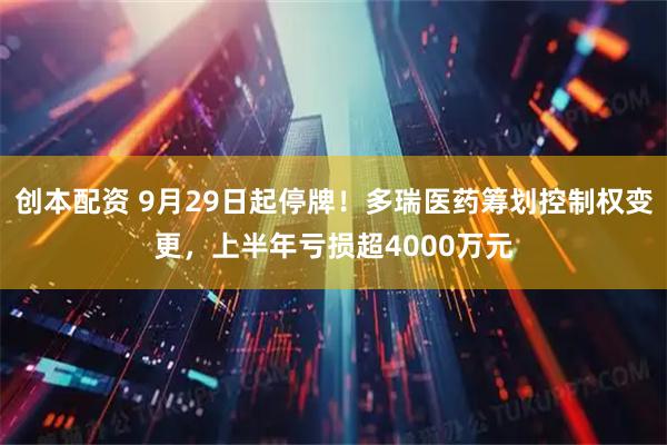 创本配资 9月29日起停牌！多瑞医药筹划控制权变更，上半年亏损超4000万元