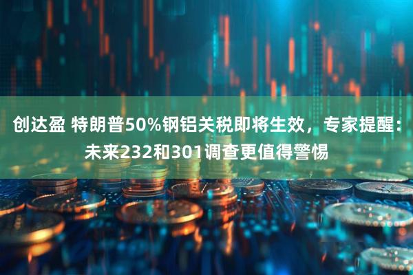 创达盈 特朗普50%钢铝关税即将生效,专家提醒:未来232和301调查更值得警惕