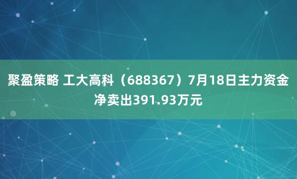 聚盈策略 工大高科（688367）7月18日主力资金净卖出391.93万元