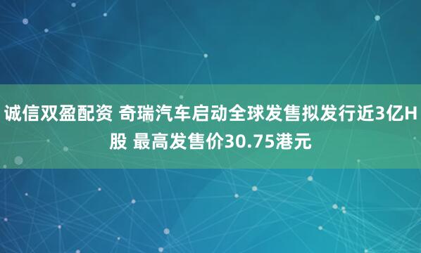 诚信双盈配资 奇瑞汽车启动全球发售拟发行近3亿H股 最高发售价30.75港元