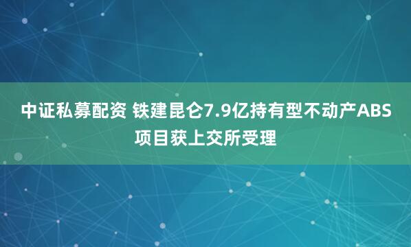 中证私募配资 铁建昆仑7.9亿持有型不动产ABS项目获上交所受理