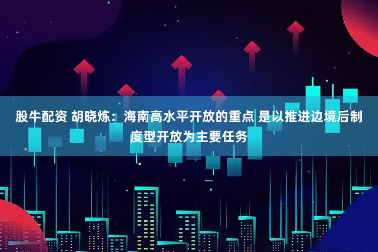 股牛配资 胡晓炼:海南高水平开放的重点 是以推进边境后制度型开放为主要任务
