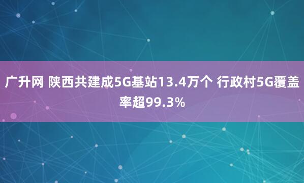 广升网 陕西共建成5G基站13.4万个 行政村5G覆盖率超99.3%
