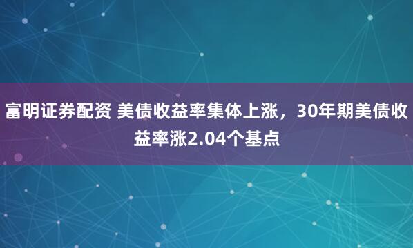 富明证券配资 美债收益率集体上涨，30年期美债收益率涨2.04个基点