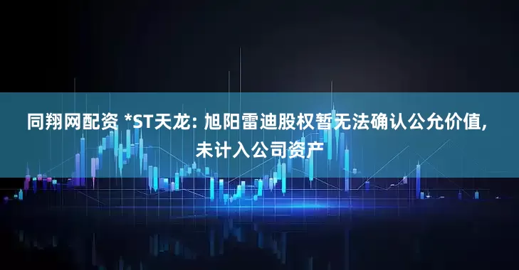 同翔网配资 *ST天龙: 旭阳雷迪股权暂无法确认公允价值, 未计入公司资产