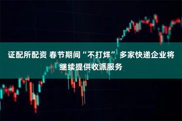 证配所配资 春节期间“不打烊” 多家快递企业将继续提供收派服务